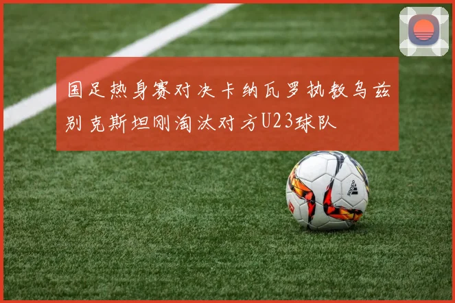 国足热身赛对决卡纳瓦罗执教乌兹别克斯坦刚淘汰对方U23球队