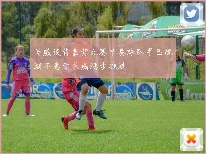 马威谈背靠背比赛节奏球队早已规划不急于求成稳步推进