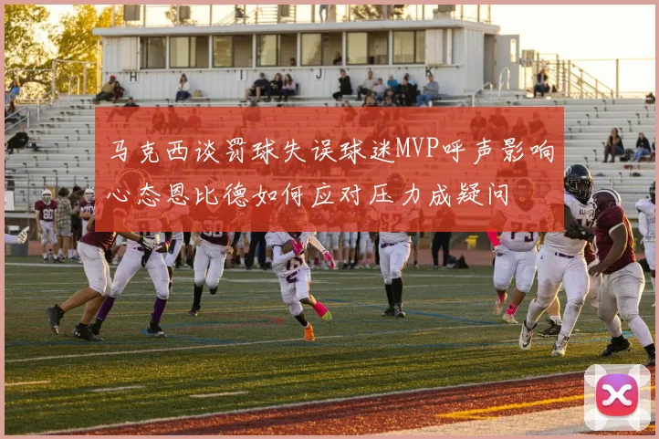 马克西谈罚球失误球迷MVP呼声影响心态恩比德如何应对压力成疑问