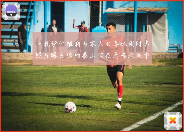 卡扎伊什维利与家人共享休闲时光照片曝光续约泰山仍在悬而未决中