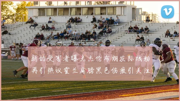 新的受害者曝光杰伦布朗发际线粉再引热议霍兰肩膀黑色伤痕引关注