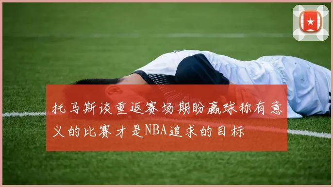 托马斯谈重返赛场期盼赢球称有意义的比赛才是NBA追求的目标