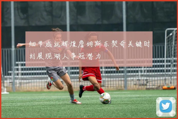细节成就辉煌詹姆斯东契奇关键时刻展现湖人争冠潜力