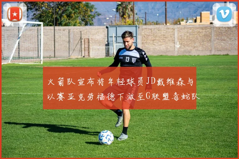 火箭队宣布将年轻球员JD戴维森与以赛亚克劳福德下放至G联盟毒蛇队进行锻炼