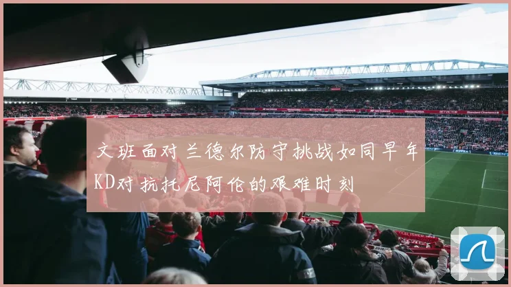 文班面对兰德尔防守挑战如同早年KD对抗托尼阿伦的艰难时刻