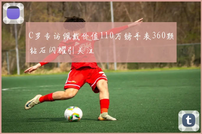 C罗专访佩戴价值110万镑手表360颗钻石闪耀引关注