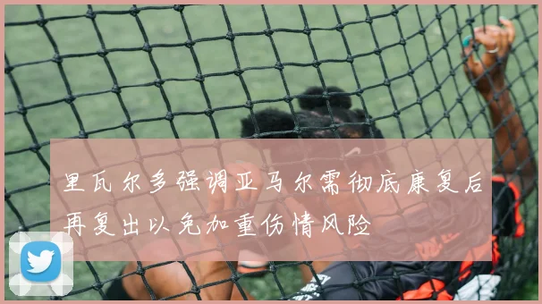 里瓦尔多强调亚马尔需彻底康复后再复出以免加重伤情风险