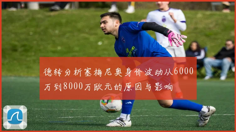 德转分析塞梅尼奥身价波动从6000万到8000万欧元的原因与影响