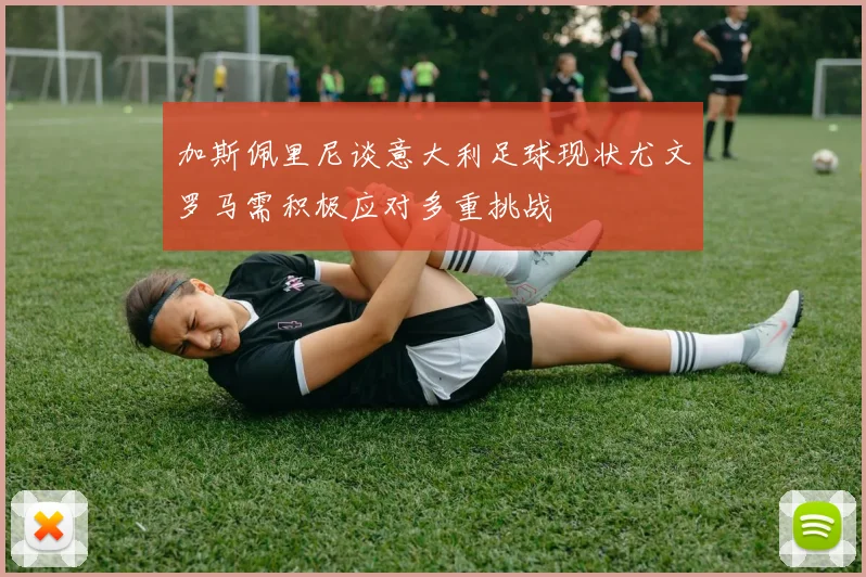 加斯佩里尼谈意大利足球现状尤文罗马需积极应对多重挑战