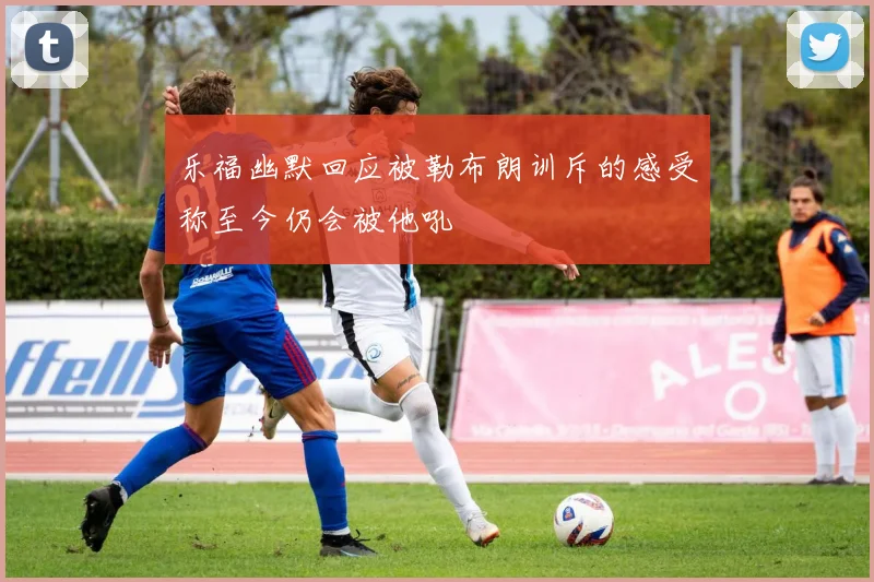 乐福幽默回应被勒布朗训斥的感受称至今仍会被他吼