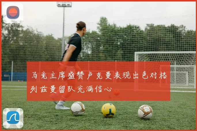 马竞主席盛赞卢克曼表现出色对格列兹曼留队充满信心