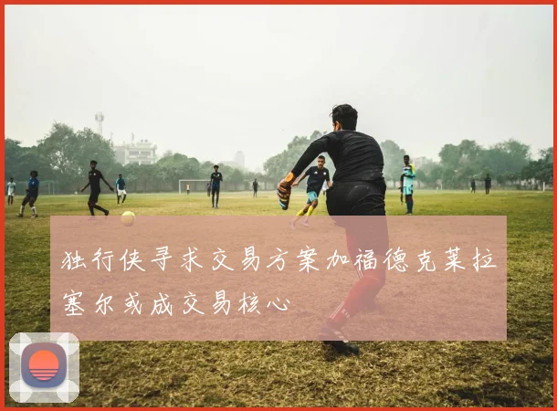 独行侠寻求交易方案加福德克莱拉塞尔或成交易核心