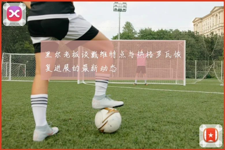 里尔老板谈戴维特点与热格罗瓦恢复进展的最新动态
