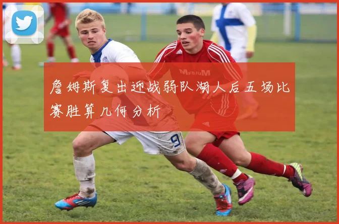 詹姆斯复出迎战弱队湖人后五场比赛胜算几何分析
