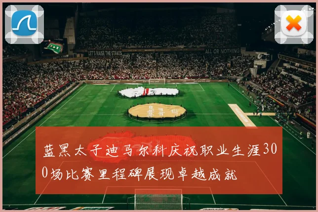 蓝黑太子迪马尔科庆祝职业生涯300场比赛里程碑展现卓越成就