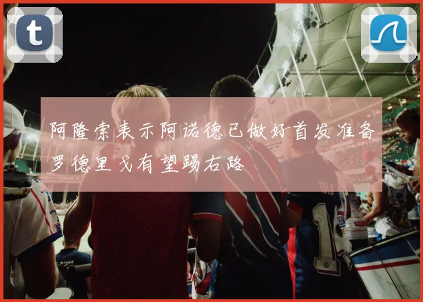 阿隆索表示阿诺德已做好首发准备罗德里戈有望踢右路