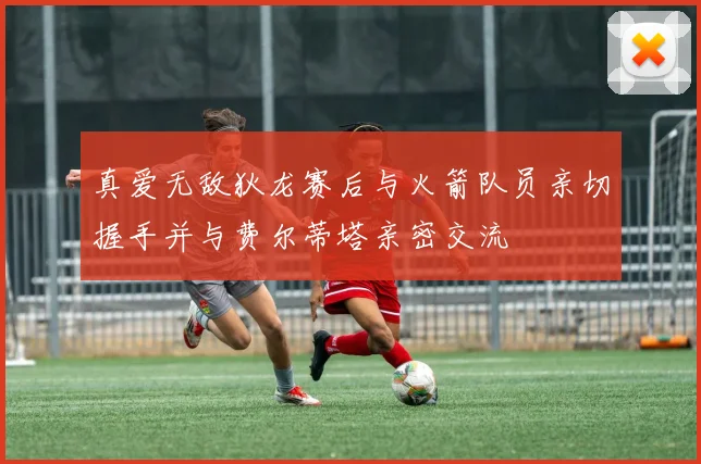 真爱无敌狄龙赛后与火箭队员亲切握手并与费尔蒂塔亲密交流