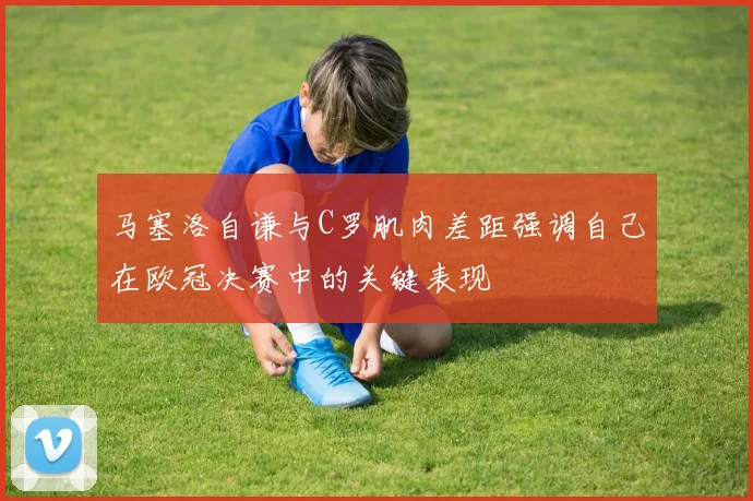 马塞洛自谦与C罗肌肉差距强调自己在欧冠决赛中的关键表现