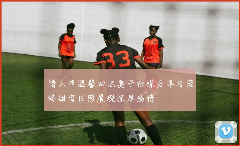情人节温馨回忆妻子社媒分享与若塔甜蜜旧照展现深厚感情