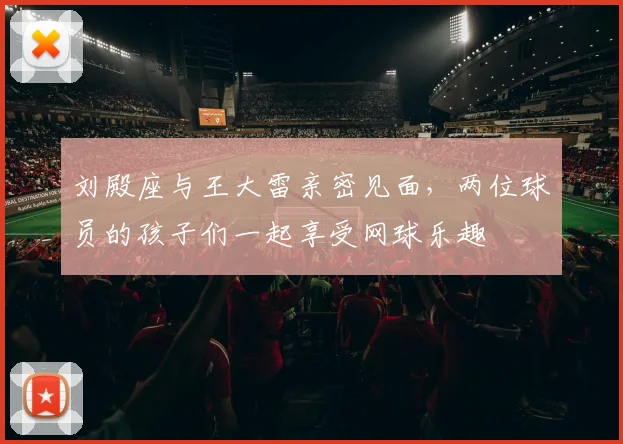 刘殿座与王大雷亲密见面，两位球员的孩子们一起享受网球乐趣