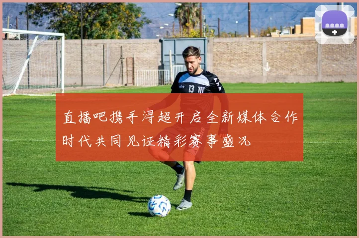 直播吧携手浔超开启全新媒体合作时代共同见证精彩赛事盛况