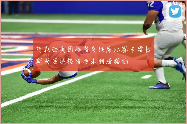 阿森西奥因肠胃炎缺席比赛卡雷拉斯或吕迪格将与米利唐搭档