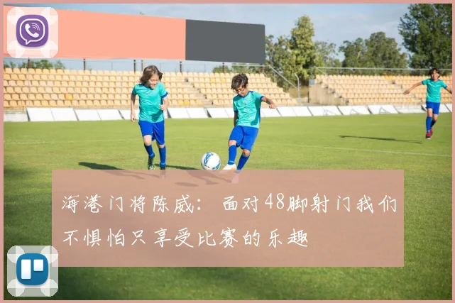 海港门将陈威：面对48脚射门我们不惧怕只享受比赛的乐趣
