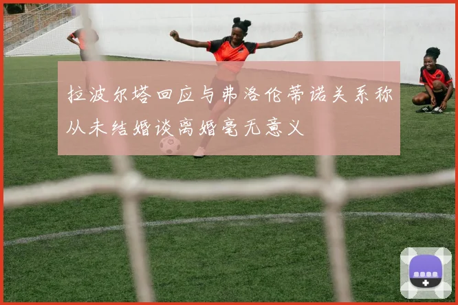 拉波尔塔回应与弗洛伦蒂诺关系称从未结婚谈离婚毫无意义