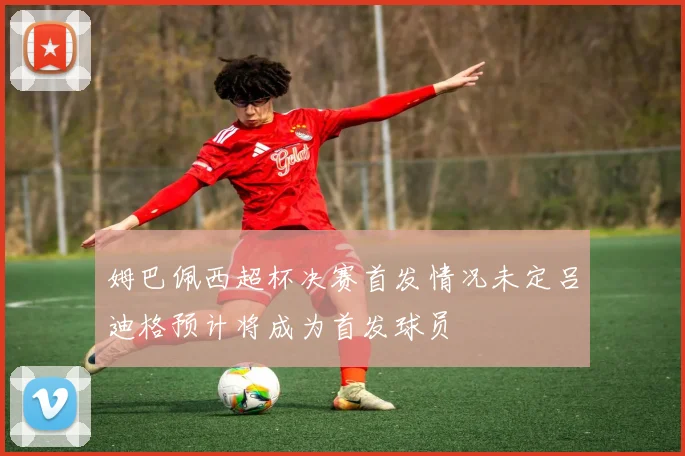 姆巴佩西超杯决赛首发情况未定吕迪格预计将成为首发球员
