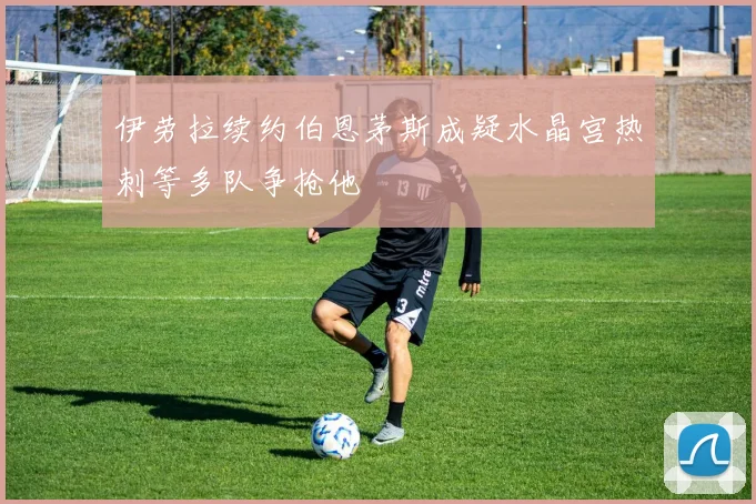 伊劳拉续约伯恩茅斯成疑水晶宫热刺等多队争抢他